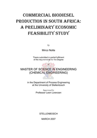 COMMERCIAL BIODIESEL
PRODUCTION IN SOUTH AFRICA:
  A PRELIMINARY ECONOMIC
     FEASIBILITY STUDY

                          by

                   Mirco Nolte

         Thesis submitted in partial fulfilment
         of the requirements for the Degree

                           of

 MASTER OF SCIENCE IN ENGINEERING
     (CHEMICAL ENGINEERING)


    in the Department of Process Engineering
         at the University of Stellenbosch

                     Supervised by
            Professor Leon Lorenzen




                STELLENBOSCH

                   MARCH 2007
 