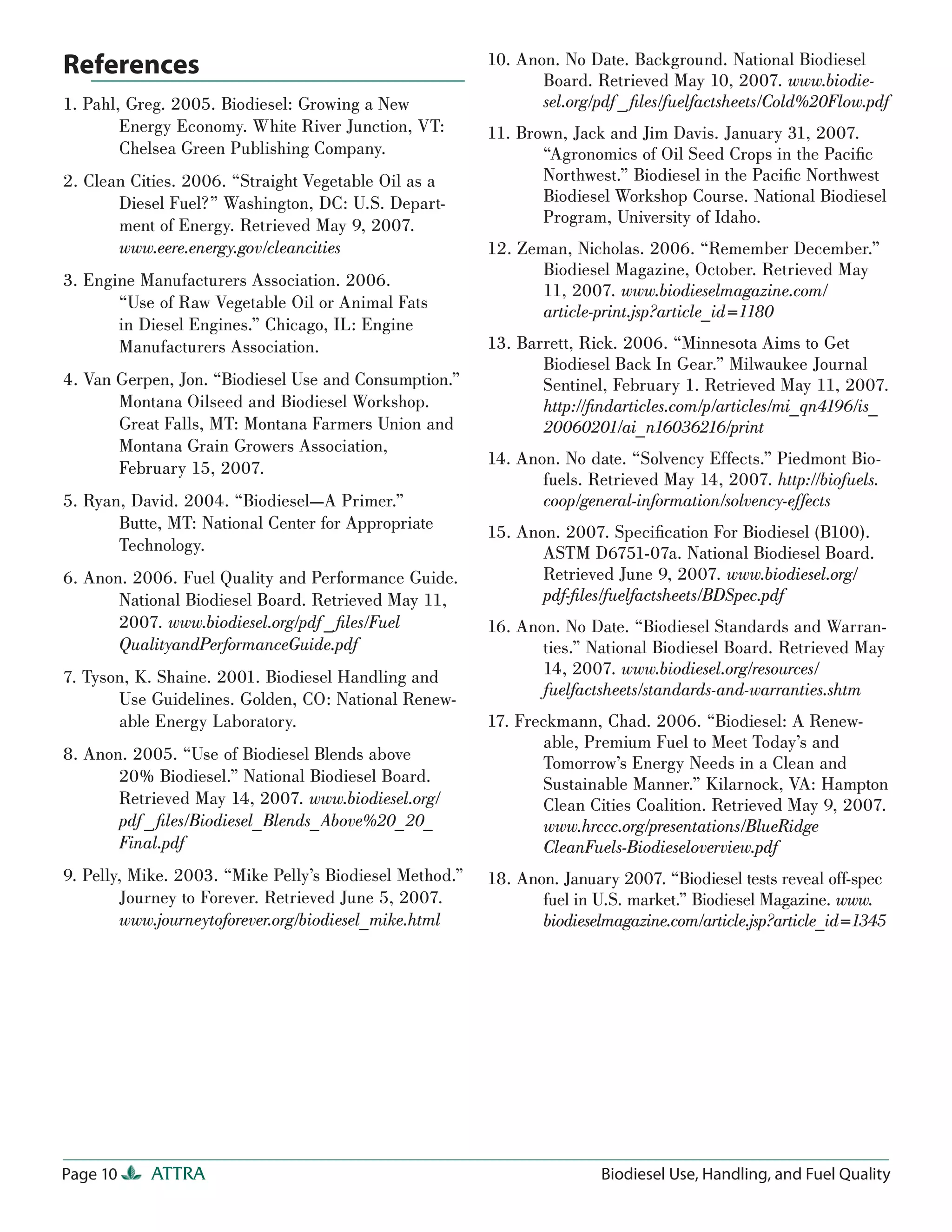 References                                               10. Anon. No Date. Background. National Biodiesel
                                                                Board. Retrieved May 10, 2007. www.biodie-
1. Pahl, Greg. 2005. Biodiesel: Growing a New                   sel.org/pdf _ ﬁles/fuelfactsheets/Cold%20Flow.pdf
        Energy Economy. White River Junction, VT:        11. Brown, Jack and Jim Davis. January 31, 2007.
        Chelsea Green Publishing Company.                       “Agronomics of Oil Seed Crops in the Paciﬁc
2. Clean Cities. 2006. “Straight Vegetable Oil as a             Northwest.” Biodiesel in the Paciﬁc Northwest
       Diesel Fuel?” Washington, DC: U.S. Depart-               Biodiesel Workshop Course. National Biodiesel
       ment of Energy. Retrieved May 9, 2007.                   Program, University of Idaho.
       www.eere.energy.gov/cleancities                   12. Zeman, Nicholas. 2006. “Remember December.”
                                                                Biodiesel Magazine, October. Retrieved May
3. Engine Manufacturers Association. 2006.
                                                                11, 2007. www.biodieselmagazine.com/
       “Use of Raw Vegetable Oil or Animal Fats                 article-print.jsp?article_id=1180
       in Diesel Engines.” Chicago, IL: Engine
       Manufacturers Association.                        13. Barrett, Rick. 2006. “Minnesota Aims to Get
                                                                Biodiesel Back In Gear.” Milwaukee Journal
4. Van Gerpen, Jon. “Biodiesel Use and Consumption.”            Sentinel, February 1. Retrieved May 11, 2007.
       Montana Oilseed and Biodiesel Workshop.                  http://ﬁndarticles.com/p/articles/mi_qn4196/is_
       Great Falls, MT: Montana Farmers Union and               20060201/ai_n16036216/print
       Montana Grain Growers Association,
                                                         14. Anon. No date. “Solvency Effects.” Piedmont Bio-
       February 15, 2007.
                                                                fuels. Retrieved May 14, 2007. http://biofuels.
5. Ryan, David. 2004. “Biodiesel—A Primer.”                     coop/general-information/solvency-effects
       Butte, MT: National Center for Appropriate        15. Anon. 2007. Speciﬁcation For Biodiesel (B100).
       Technology.                                              ASTM D6751-07a. National Biodiesel Board.
6. Anon. 2006. Fuel Quality and Performance Guide.              Retrieved June 9, 2007. www.biodiesel.org/
       National Biodiesel Board. Retrieved May 11,              pdf-ﬁles/fuelfactsheets/BDSpec.pdf
       2007. www.biodiesel.org/pdf _ ﬁles/Fuel           16. Anon. No Date. “Biodiesel Standards and Warran-
       QualityandPerformanceGuide.pdf                           ties.” National Biodiesel Board. Retrieved May
7. Tyson, K. Shaine. 2001. Biodiesel Handling and               14, 2007. www.biodiesel.org/resources/
                                                                fuelfactsheets/standards-and-warranties.shtm
       Use Guidelines. Golden, CO: National Renew-
       able Energy Laboratory.                           17. Freckmann, Chad. 2006. “Biodiesel: A Renew-
                                                                able, Premium Fuel to Meet Today’s and
8. Anon. 2005. “Use of Biodiesel Blends above                   Tomorrow’s Energy Needs in a Clean and
       20% Biodiesel.” National Biodiesel Board.                Sustainable Manner.” Kilarnock, VA: Hampton
       Retrieved May 14, 2007. www.biodiesel.org/               Clean Cities Coalition. Retrieved May 9, 2007.
       pdf _ ﬁles/Biodiesel_Blends_Above%20_20_                 www.hrccc.org/presentations/BlueRidge
       Final.pdf                                                CleanFuels-Biodieseloverview.pdf
9. Pelly, Mike. 2003. “Mike Pelly’s Biodiesel Method.”   18. Anon. January 2007. “Biodiesel tests reveal off-spec
        Journey to Forever. Retrieved June 5, 2007.             fuel in U.S. market.” Biodiesel Magazine. www.
        www.journeytoforever.org/biodiesel_mike.html            biodieselmagazine.com/article.jsp?article_id=1345




Page 10    ATTRA                                                         Biodiesel Use, Handling, and Fuel Quality
 