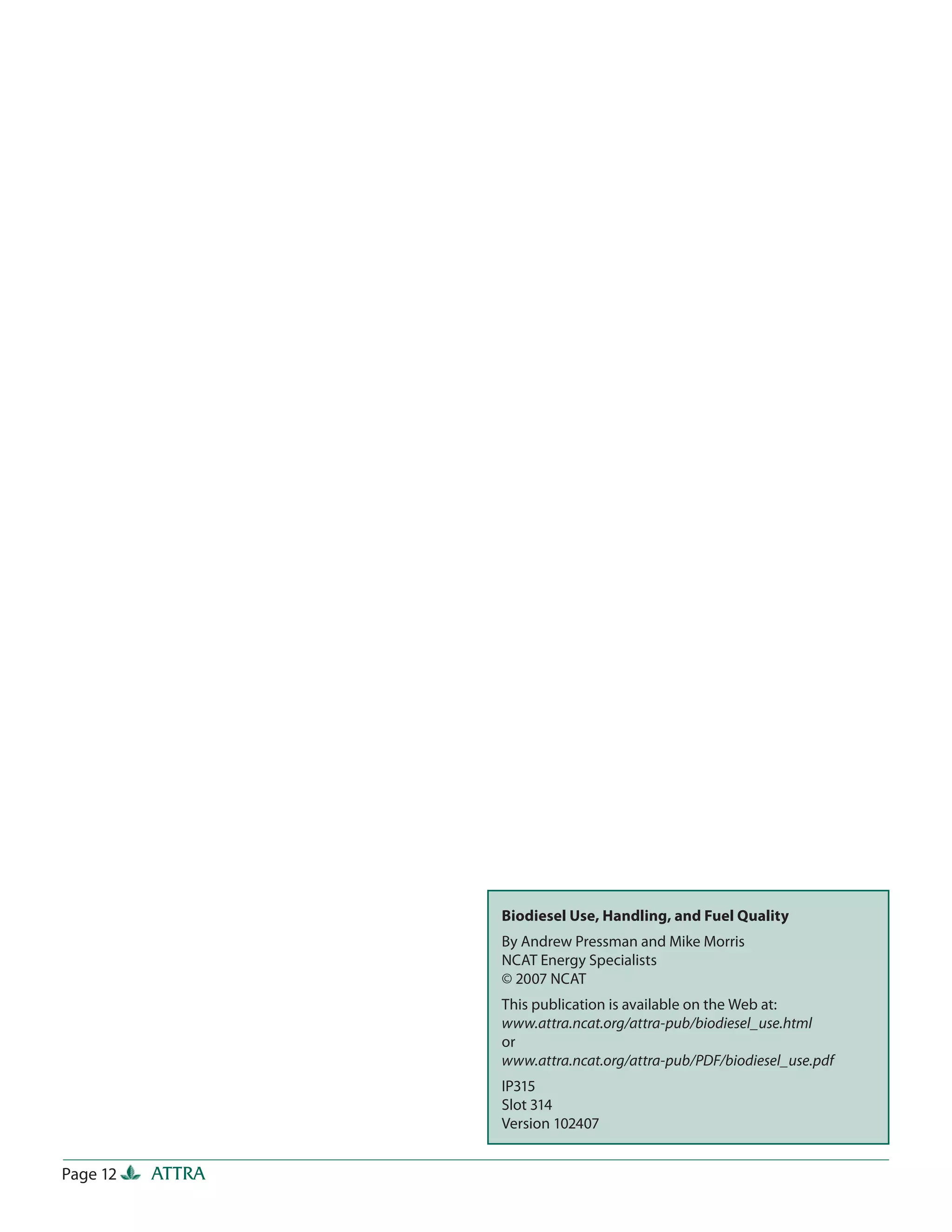 Biodiesel Use, Handling, and Fuel Quality
                  By Andrew Pressman and Mike Morris
                  NCAT Energy Specialists
                  © 2007 NCAT
                  This publication is available on the Web at:
                  www.attra.ncat.org/attra-pub/biodiesel_use.html
                  or
                  www.attra.ncat.org/attra-pub/PDF/biodiesel_use.pdf
                  IP315
                  Slot 314
                  Version 102407


Page 12   ATTRA
 