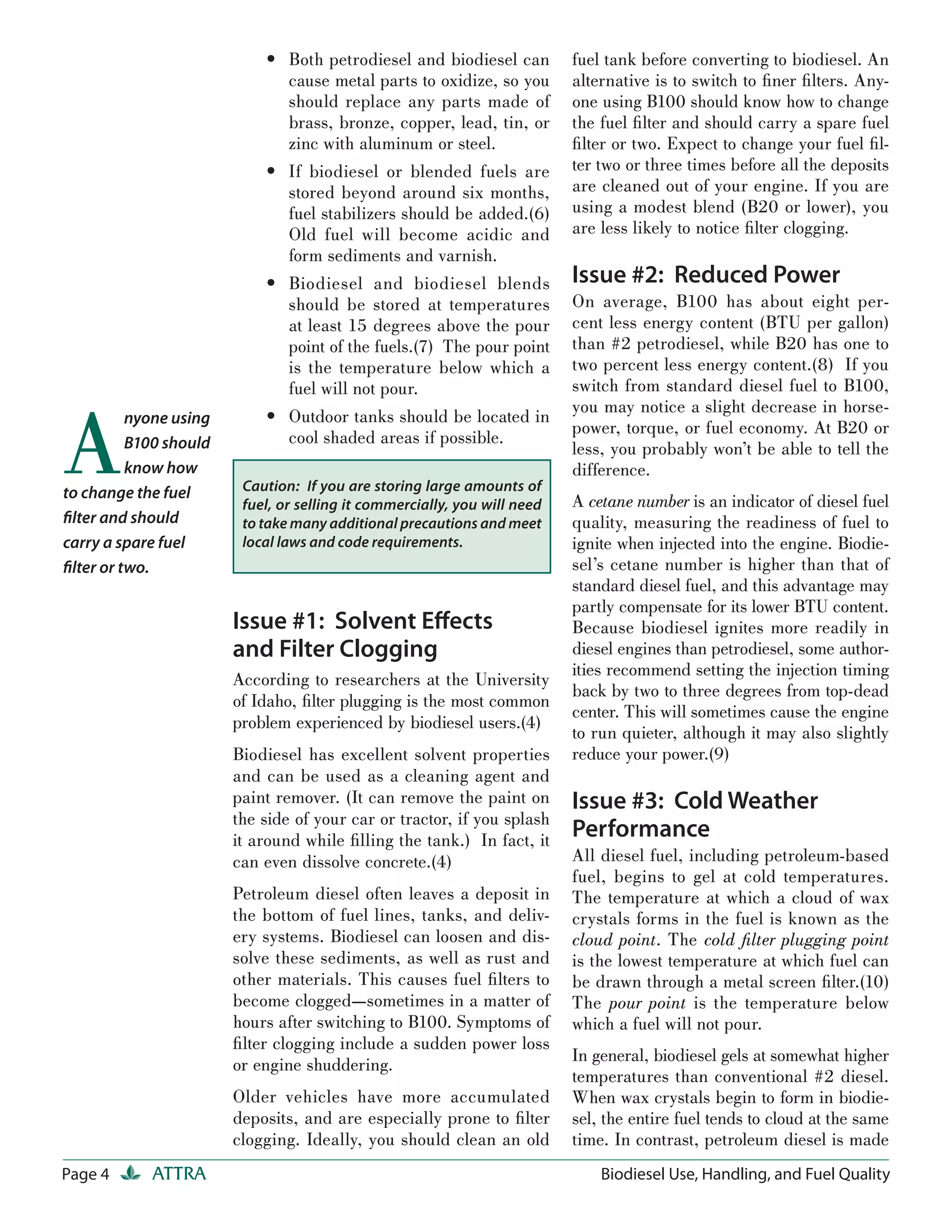 • Both petrodiesel and biodiesel can           fuel tank before converting to biodiesel. An
                              cause metal parts to oxidize, so you         alternative is to switch to ﬁner ﬁ lters. Any-
                              should replace any parts made of             one using B100 should know how to change
                              brass, bronze, copper, lead, tin, or         the fuel ﬁ lter and should carry a spare fuel
                              zinc with aluminum or steel.                 ﬁ lter or two. Expect to change your fuel ﬁ l-
                            • If biodiesel or blended fuels are            ter two or three times before all the deposits
                              stored beyond around six months,             are cleaned out of your engine. If you are
                              fuel stabilizers should be added.(6)         using a modest blend (B20 or lower), you
                              Old fuel will become acidic and              are less likely to notice ﬁ lter clogging.
                              form sediments and varnish.
                            • Biodiesel and biodiesel blends               Issue #2: Reduced Power
                              should be stored at temperatures             On average, B100 has about eight per-
                              at least 15 degrees above the pour           cent less energy content (BTU per gallon)
                              point of the fuels.(7) The pour point        than #2 petrodiesel, while B20 has one to
                              is the temperature below which a             two percent less energy content.(8) If you
                              fuel will not pour.                          switch from standard diesel fuel to B100,



A
                                                                           you may notice a slight decrease in horse-
          nyone using       • Outdoor tanks should be located in
                                                                           power, torque, or fuel economy. At B20 or
          B100 should         cool shaded areas if possible.
                                                                           less, you probably won’t be able to tell the
          know how                                                         difference.
to change the fuel       Caution: If you are storing large amounts of
                         fuel, or selling it commercially, you will need   A cetane number is an indicator of diesel fuel
ﬁlter and should         to take many additional precautions and meet      quality, measuring the readiness of fuel to
carry a spare fuel       local laws and code requirements.                 ignite when injected into the engine. Biodie-
ﬁlter or two.                                                              sel’s cetane number is higher than that of
                                                                           standard diesel fuel, and this advantage may
                                                                           partly compensate for its lower BTU content.
                        Issue #1: Solvent Eﬀects                           Because biodiesel ignites more readily in
                        and Filter Clogging                                diesel engines than petrodiesel, some author-
                                                                           ities recommend setting the injection timing
                        According to researchers at the University
                                                                           back by two to three degrees from top-dead
                        of Idaho, ﬁlter plugging is the most common
                                                                           center. This will sometimes cause the engine
                        problem experienced by biodiesel users.(4)
                                                                           to run quieter, although it may also slightly
                        Biodiesel has excellent solvent properties         reduce your power.(9)
                        and can be used as a cleaning agent and
                        paint remover. (It can remove the paint on         Issue #3: Cold Weather
                        the side of your car or tractor, if you splash
                        it around while ﬁ lling the tank.) In fact, it
                                                                           Performance
                        can even dissolve concrete.(4)                     All diesel fuel, including petroleum-based
                                                                           fuel, begins to gel at cold temperatures.
                        Petroleum diesel often leaves a deposit in         The temperature at which a cloud of wax
                        the bottom of fuel lines, tanks, and deliv-        crystals forms in the fuel is known as the
                        ery systems. Biodiesel can loosen and dis-         cloud point. The cold ﬁlter plugging point
                        solve these sediments, as well as rust and         is the lowest temperature at which fuel can
                        other materials. This causes fuel ﬁ lters to       be drawn through a metal screen ﬁ lter.(10)
                        become clogged—sometimes in a matter of            The pour point is the temperature below
                        hours after switching to B100. Symptoms of         which a fuel will not pour.
                        ﬁ lter clogging include a sudden power loss
                                                                           In general, biodiesel gels at somewhat higher
                        or engine shuddering.
                                                                           temperatures than conventional #2 diesel.
                        Older vehicles have more accumulated               When wax crystals begin to form in biodie-
                        deposits, and are especially prone to ﬁ lter       sel, the entire fuel tends to cloud at the same
                        clogging. Ideally, you should clean an old         time. In contrast, petroleum diesel is made
Page 4      ATTRA                                                              Biodiesel Use, Handling, and Fuel Quality
 