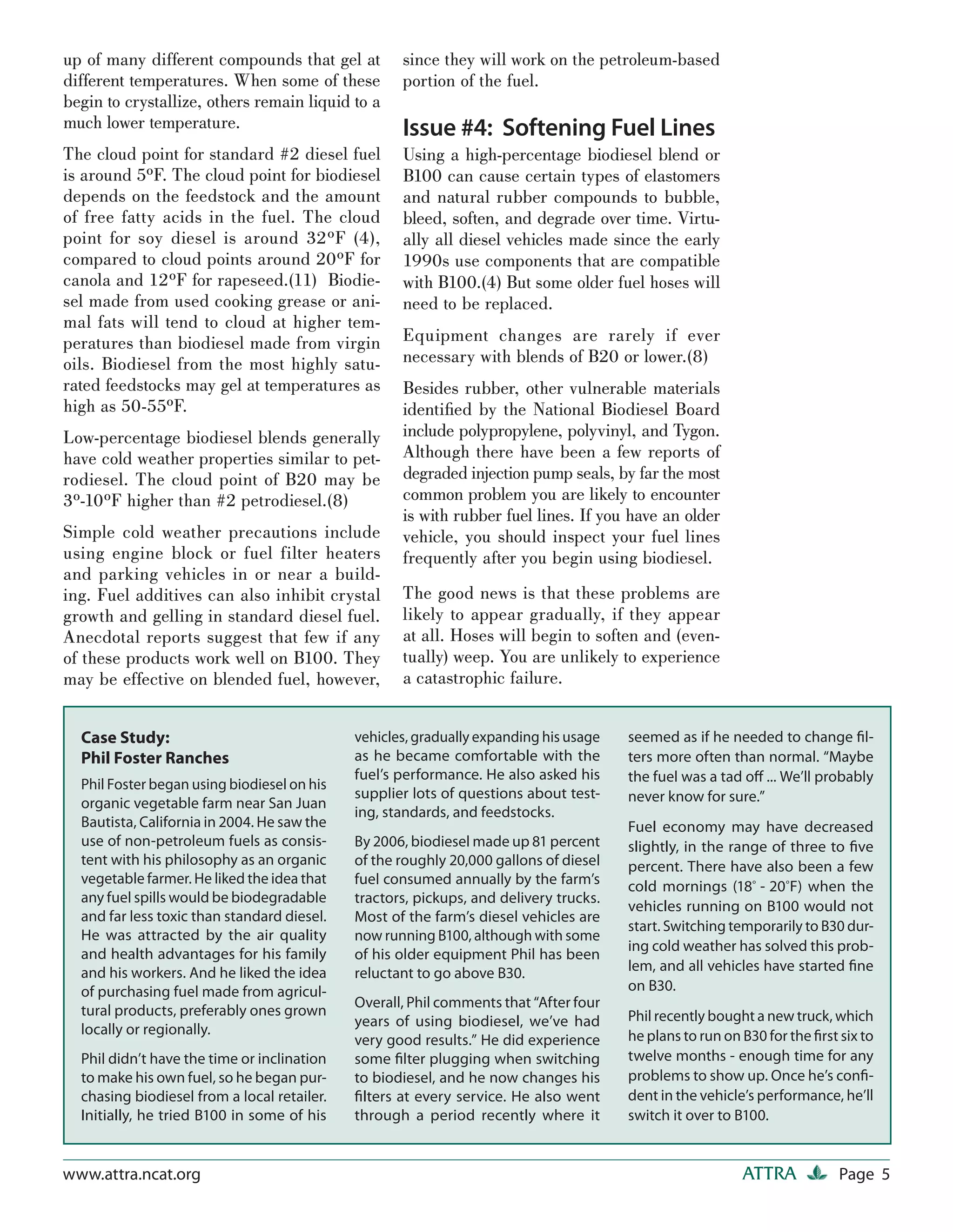 up of many different compounds that gel at          since they will work on the petroleum-based
different temperatures. When some of these          portion of the fuel.
begin to crystallize, others remain liquid to a
much lower temperature.                             Issue #4: Softening Fuel Lines
The cloud point for standard #2 diesel fuel         Using a high-percentage biodiesel blend or
is around 5ºF. The cloud point for biodiesel        B100 can cause certain types of elastomers
depends on the feedstock and the amount             and natural rubber compounds to bubble,
of free fatty acids in the fuel. The cloud          bleed, soften, and degrade over time. Virtu-
point for soy diesel is around 32ºF (4),            ally all diesel vehicles made since the early
compared to cloud points around 20ºF for            1990s use components that are compatible
canola and 12ºF for rapeseed.(11) Biodie-           with B100.(4) But some older fuel hoses will
sel made from used cooking grease or ani-           need to be replaced.
mal fats will tend to cloud at higher tem-
peratures than biodiesel made from virgin           Equipment changes are rarely if ever
oils. Biodiesel from the most highly satu-          necessary with blends of B20 or lower.(8)
rated feedstocks may gel at temperatures as         Besides rubber, other vulnerable materials
high as 50-55ºF.                                    identiﬁed by the National Biodiesel Board
Low-percentage biodiesel blends generally           include polypropylene, polyvinyl, and Tygon.
have cold weather properties similar to pet-        Although there have been a few reports of
rodiesel. The cloud point of B20 may be             degraded injection pump seals, by far the most
3º-10ºF higher than #2 petrodiesel.(8)              common problem you are likely to encounter
                                                    is with rubber fuel lines. If you have an older
Simple cold weather precautions include             vehicle, you should inspect your fuel lines
using engine block or fuel filter heaters           frequently after you begin using biodiesel.
and parking vehicles in or near a build-
ing. Fuel additives can also inhibit crystal        The good news is that these problems are
growth and gelling in standard diesel fuel.         likely to appear gradually, if they appear
Anecdotal reports suggest that few if any           at all. Hoses will begin to soften and (even-
of these products work well on B100. They           tually) weep. You are unlikely to experience
may be effective on blended fuel, however,          a catastrophic failure.


  Case Study:                                vehicles, gradually expanding his usage   seemed as if he needed to change ﬁl-
  Phil Foster Ranches                        as he became comfortable with the         ters more often than normal. “Maybe
                                             fuel’s performance. He also asked his     the fuel was a tad oﬀ ... We’ll probably
  Phil Foster began using biodiesel on his
                                             supplier lots of questions about test-    never know for sure.”
  organic vegetable farm near San Juan
                                             ing, standards, and feedstocks.
  Bautista, California in 2004. He saw the                                             Fuel economy may have decreased
  use of non-petroleum fuels as consis-      By 2006, biodiesel made up 81 percent     slightly, in the range of three to ﬁve
  tent with his philosophy as an organic     of the roughly 20,000 gallons of diesel   percent. There have also been a few
  vegetable farmer. He liked the idea that   fuel consumed annually by the farm’s      cold mornings (18º - 20 ºF) when the
  any fuel spills would be biodegradable     tractors, pickups, and delivery trucks.
                                                                                       vehicles running on B100 would not
  and far less toxic than standard diesel.   Most of the farm’s diesel vehicles are
                                                                                       start. Switching temporarily to B30 dur-
  He was attracted by the air quality        now running B100, although with some
                                                                                       ing cold weather has solved this prob-
  and health advantages for his family       of his older equipment Phil has been
  and his workers. And he liked the idea     reluctant to go above B30.                lem, and all vehicles have started ﬁne
  of purchasing fuel made from agricul-                                                on B30.
                                             Overall, Phil comments that “After four
  tural products, preferably ones grown                                                Phil recently bought a new truck, which
                                             years of using biodiesel, we’ve had
  locally or regionally.                                                               he plans to run on B30 for the ﬁrst six to
                                             very good results.” He did experience
  Phil didn’t have the time or inclination   some ﬁlter plugging when switching        twelve months - enough time for any
  to make his own fuel, so he began pur-     to biodiesel, and he now changes his      problems to show up. Once he’s conﬁ-
  chasing biodiesel from a local retailer.   ﬁlters at every service. He also went     dent in the vehicle’s performance, he’ll
  Initially, he tried B100 in some of his    through a period recently where it        switch it over to B100.


www.attra.ncat.org                                                                                        ATTRA            Page 5
 