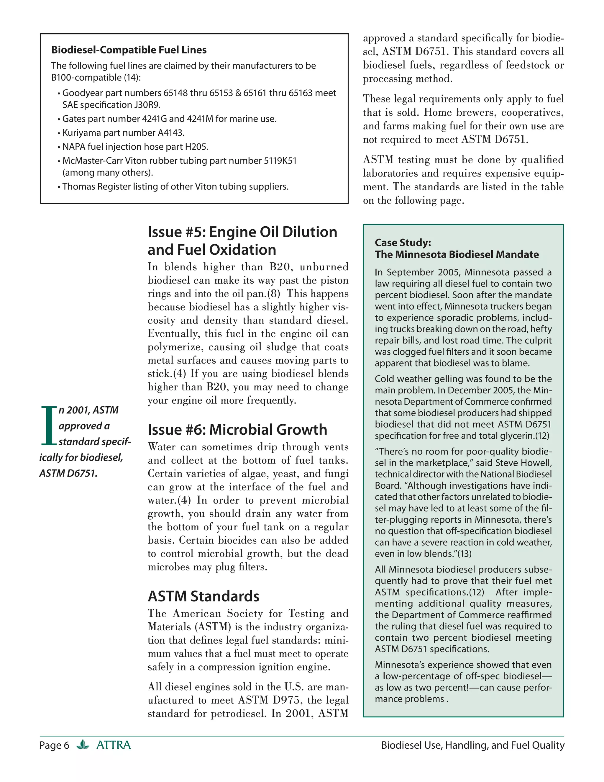 approved a standard speciﬁcally for biodie-
  Biodiesel-Compatible Fuel Lines                                       sel, ASTM D6751. This standard covers all
  The following fuel lines are claimed by their manufacturers to be     biodiesel fuels, regardless of feedstock or
  B100-compatible (14):                                                 processing method.
    • Goodyear part numbers 65148 thru 65153 & 65161 thru 65163 meet
      SAE speciﬁcation J30R9.
                                                                        These legal requirements only apply to fuel
                                                                        that is sold. Home brewers, cooperatives,
    • Gates part number 4241G and 4241M for marine use.
                                                                        and farms making fuel for their own use are
    • Kuriyama part number A4143.
                                                                        not required to meet ASTM D6751.
    • NAPA fuel injection hose part H205.
    • McMaster-Carr Viton rubber tubing part number 5119K51             ASTM testing must be done by qualiﬁed
      (among many others).                                              laboratories and requires expensive equip-
    • Thomas Register listing of other Viton tubing suppliers.          ment. The standards are listed in the table
                                                                        on the following page.

                         Issue #5: Engine Oil Dilution
                                                                          Case Study:
                         and Fuel Oxidation                               The Minnesota Biodiesel Mandate
                         In blends higher than B20, unburned              In September 2005, Minnesota passed a
                         biodiesel can make its way past the piston       law requiring all diesel fuel to contain two
                         rings and into the oil pan.(8) This happens      percent biodiesel. Soon after the mandate
                         because biodiesel has a slightly higher vis-     went into eﬀect, Minnesota truckers began
                         cosity and density than standard diesel.         to experience sporadic problems, includ-
                         Eventually, this fuel in the engine oil can      ing trucks breaking down on the road, hefty
                                                                          repair bills, and lost road time. The culprit
                         polymerize, causing oil sludge that coats        was clogged fuel ﬁlters and it soon became
                         metal surfaces and causes moving parts to        apparent that biodiesel was to blame.
                         stick.(4) If you are using biodiesel blends      Cold weather gelling was found to be the
                         higher than B20, you may need to change          main problem. In December 2005, the Min-




I
                         your engine oil more frequently.                 nesota Department of Commerce conﬁrmed
     n 2001, ASTM                                                         that some biodiesel producers had shipped
     approved a                                                           biodiesel that did not meet ASTM D6751
                         Issue #6: Microbial Growth                       speciﬁcation for free and total glycerin.(12)
     standard specif-    Water can sometimes drip through vents           “There’s no room for poor-quality biodie-
ically for biodiesel,    and collect at the bottom of fuel tanks.         sel in the marketplace,” said Steve Howell,
ASTM D6751.              Certain varieties of algae, yeast, and fungi     technical director with the National Biodiesel
                         can grow at the interface of the fuel and        Board. “Although investigations have indi-
                         water.(4) In order to prevent microbial          cated that other factors unrelated to biodie-
                                                                          sel may have led to at least some of the ﬁl-
                         growth, you should drain any water from          ter-plugging reports in Minnesota, there’s
                         the bottom of your fuel tank on a regular        no question that oﬀ-speciﬁcation biodiesel
                         basis. Certain biocides can also be added        can have a severe reaction in cold weather,
                         to control microbial growth, but the dead        even in low blends.”(13)
                         microbes may plug ﬁ lters.                       All Minnesota biodiesel producers subse-
                                                                          quently had to prove that their fuel met
                                                                          ASTM speciﬁcations.(12) After imple-
                         ASTM Standards                                   menting additional quality measures,
                         The American Society for Testing and             the Department of Commerce reaﬃrmed
                         Materials (ASTM) is the industry organiza-       the ruling that diesel fuel was required to
                         tion that deﬁnes legal fuel standards: mini-     contain two percent biodiesel meeting
                         mum values that a fuel must meet to operate      ASTM D6751 speciﬁcations.
                         safely in a compression ignition engine.         Minnesota’s experience showed that even
                                                                          a low-percentage of oﬀ-spec biodiesel—
                         All diesel engines sold in the U.S. are man-     as low as two percent!—can cause perfor-
                         ufactured to meet ASTM D975, the legal           mance problems .
                         standard for petrodiesel. In 2001, ASTM

Page 6       ATTRA                                                         Biodiesel Use, Handling, and Fuel Quality
 