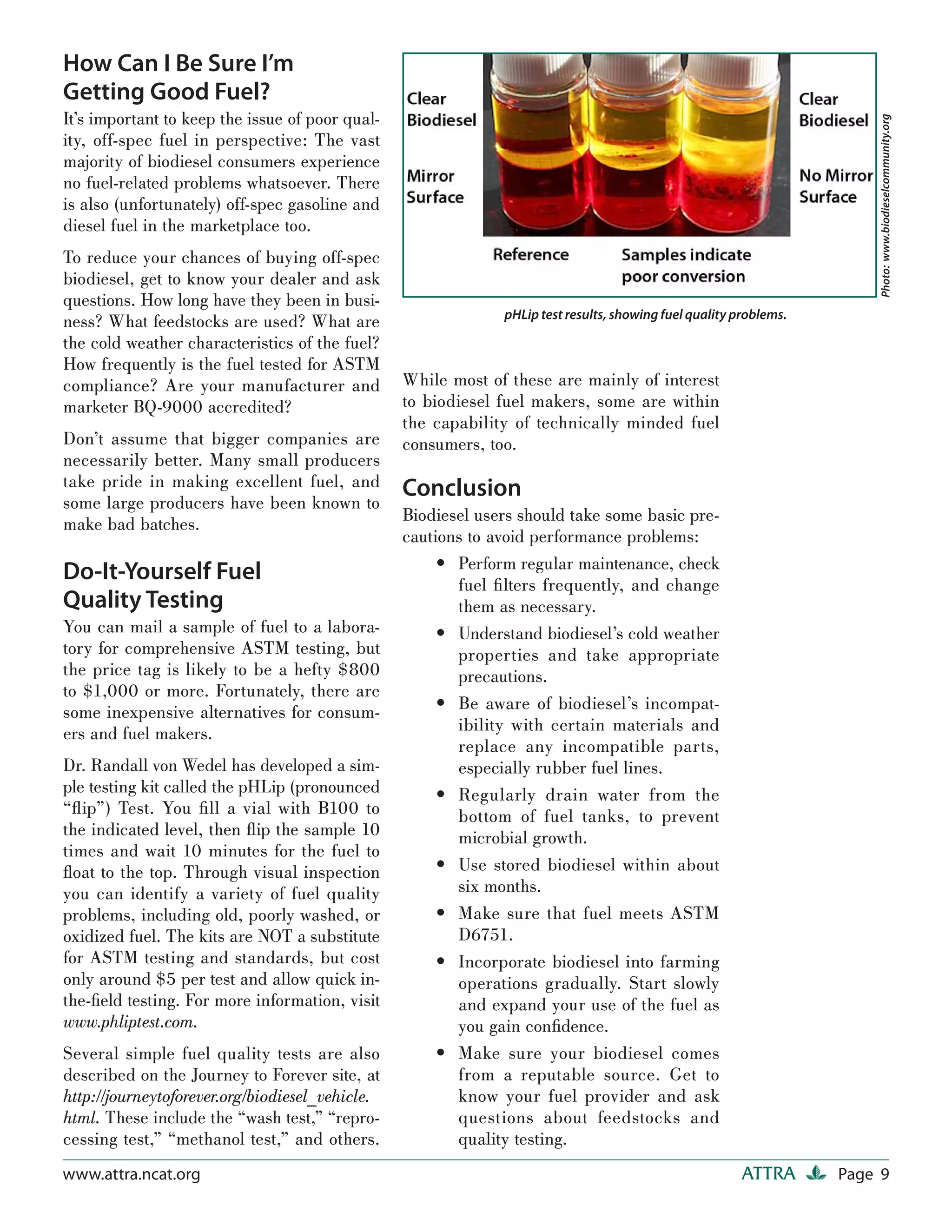 How Can I Be Sure I’m
Getting Good Fuel?
It’s important to keep the issue of poor qual-




                                                                                                                        Photo: www.biodieselcommunity.org
ity, off-spec fuel in perspective: The vast
majority of biodiesel consumers experience
no fuel-related problems whatsoever. There
is also (unfortunately) off-spec gasoline and
diesel fuel in the marketplace too.
To reduce your chances of buying off-spec
biodiesel, get to know your dealer and ask
questions. How long have they been in busi-
                                                              pHLip test results, showing fuel quality problems.
ness? What feedstocks are used? What are
the cold weather characteristics of the fuel?
How frequently is the fuel tested for ASTM
compliance? Are your manufacturer and            While most of these are mainly of interest
marketer BQ-9000 accredited?                     to biodiesel fuel makers, some are within
                                                 the capability of technically minded fuel
Don’t assume that bigger companies are           consumers, too.
necessarily better. Many small producers
take pride in making excellent fuel, and         Conclusion
some large producers have been known to
make bad batches.                                Biodiesel users should take some basic pre-
                                                 cautions to avoid performance problems:
                                                      • Perform regular maintenance, check
Do-It-Yourself Fuel                                     fuel ﬁ lters frequently, and change
Quality Testing                                         them as necessary.
You can mail a sample of fuel to a labora-            • Understand biodiesel’s cold weather
tory for comprehensive ASTM testing, but                properties and take appropriate
the price tag is likely to be a hefty $800              precautions.
to $1,000 or more. Fortunately, there are
some inexpensive alternatives for consum-             • Be aware of biodiesel’s incompat-
ers and fuel makers.                                    ibility with certain materials and
                                                        replace any incompatible parts,
Dr. Randall von Wedel has developed a sim-              especially rubber fuel lines.
ple testing kit called the pHLip (pronounced          • Regularly drain water from the
“ﬂ ip”) Test. You ﬁ ll a vial with B100 to              bottom of fuel tanks, to prevent
the indicated level, then ﬂ ip the sample 10            microbial growth.
times and wait 10 minutes for the fuel to
ﬂoat to the top. Through visual inspection            • Use stored biodiesel within about
you can identify a variety of fuel quality              six months.
problems, including old, poorly washed, or            • Make sure that fuel meets ASTM
oxidized fuel. The kits are NOT a substitute            D6751.
for ASTM testing and standards, but cost              • Incorporate biodiesel into farming
only around $5 per test and allow quick in-             operations gradually. Start slowly
the-ﬁeld testing. For more information, visit           and expand your use of the fuel as
www.phliptest.com.                                      you gain conﬁdence.
Several simple fuel quality tests are also            • Make sure your biodiesel comes
described on the Journey to Forever site, at            from a reputable source. Get to
http://journeytoforever.org/biodiesel_vehicle.          know your fuel provider and ask
html. These include the “wash test,” “repro-            questions about feedstocks and
cessing test,” “methanol test,” and others.             quality testing.
www.attra.ncat.org                                                                                      ATTRA      Page 9
 