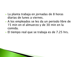    La planta trabaja en jornadas de 8 horas
    diarias de lunes a viernes.
   A los empleados se les da un periodo libre de
    15 min en el almuerzo y de 30 min en la
    comida.
   El tiempo real que se trabaja es de 7.25 hrs.
 