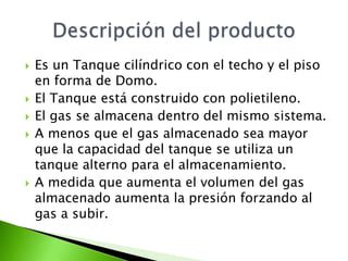    Es un Tanque cilíndrico con el techo y el piso
    en forma de Domo.
   El Tanque está construido con polietileno.
   El gas se almacena dentro del mismo sistema.
   A menos que el gas almacenado sea mayor
    que la capacidad del tanque se utiliza un
    tanque alterno para el almacenamiento.
   A medida que aumenta el volumen del gas
    almacenado aumenta la presión forzando al
    gas a subir.
 