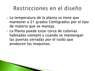    La temperatura de la planta se tiene que
    mantener a 21 grados Centígrados por el tipo
    de materia que se maneja.
   La Planta puede estar cerca de colonias
    habitadas siempre y cuando se mantengan
    las puertas cerradas por el ruido que
    producen las maquinas.
 