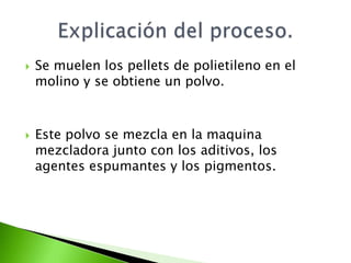    Se muelen los pellets de polietileno en el
    molino y se obtiene un polvo.



   Este polvo se mezcla en la maquina
    mezcladora junto con los aditivos, los
    agentes espumantes y los pigmentos.
 