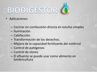 • Aplicaciones:
– Cocinar en combustión directa en estufas simples
– Iluminación
– Calefacción.
– Transformación de los desechos.
– Mejora de la capacidad fertilizante del estiércol
– Control de patógenos
– Control de olores
– El efluente se puede usar como alimento en
lombricultura
 