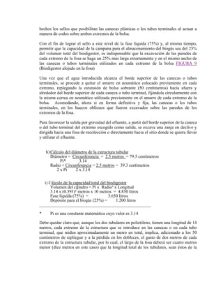 hechos los sellos que posibilitan las canecas plásticas o los tubos terminales al actuar a
manera de codos sobre ambos extremos de la bolsa.
Con el fin de lograr el sello a este nivel de la fase líquida (75%) y, al mismo tiempo,
permitir que la capacidad de la campana para el almacenamiento del biogás sea del 25%
del volumen total del biodigestor, es indispensable que la excavación de las paredes de
cada extremo de la fosa se haga un 25% más larga externamente y en el mismo ancho de
las canecas o tubos terminales utilizados en cada extremo de la bolsa FIGURA 9
(Biodigestor alojado en la fosa)
Una vez que el agua introducida alcanza el borde superior de las canecas o tubos
terminales, se procede a quitar el amarre en neumático colocado previamente en cada
extremo, replegando la extensión de bolsa sobrante (50 centímetros) hacia afuera y
alrededor del borde superior de cada caneca o tubo terminal, fijándola circularmente con
la misma correa en neumático utilizada previamente en el amarre de cada extremo de la
bolsa. Acomodando, ahora si en forma definitiva y fija, las canecas o los tubos
terminales, en los huecos oblícuos que fueron excavados sobre las paredes de los
extremos de la fosa.
Para favorecer la salida por gravedad del efluente, a partir del borde superior de la caneca
o del tubo terminal del extremo escogido como salida, se excava una zanja en declive y
dirigida hacia una fosa de recolección o directamente hacia el sitio donde se quiera llevar
y utilizar el efluente.
h) Cálculo del diámetro de la estructura tubular
Diámetro = Circunferencia = 2.5 metros = 79.5 centímetros
Pi* 3.14
Radio = Circunferencia = 2.5 metros = 39.3 centímetros
2 x Pi 2 x 3.14
i) Cálculo de la capacidad total del biodigestor
Volumen del cilindro = Pi x Radio² x Longitud
3.14 x (0.393)²
²
metros x 10 metros = 4.850 litros
Fase líquida (75%) = 3.650 litros
Depósito para el biogás (25%) = 1.200 litros
___________________________________________________
* Pi es una constante matemática cuyo valor es 3.14
Debe quedar claro que, aunque los dos tubulares en polietileno, tienen una longitud de 14
metros, cada extremo de la estructura que se introduce en las canecas o en cada tubo
terminal, que miden aproximadamente un metro en total, implica, adicionado a los 50
centímetros de repliegue y a la pérdida en los dobleces, el gasto de dos metros de cada
extremo de la estructura tubular, por lo cual, el largo de la fosa deberá ser cuatro metros
menor (diez metros en este caso) que la longitud total de los tubulares, sean éstos de la
 