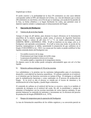 longitud que se desee.
El ancho exterior y la profundidad de la fosa (70 centímetros en este caso) deberán
corresponder ambos al 90% del diámetro de la bolsa, sea ésta del diámetro que se desee
(80 centímetros en esta bolsa), con el fin de que se mantenga, con ayuda de las paredes de
la fosa, su forma cilíndrica y se hagan fácilmente los codos, que permiten crear el
depósito superior aislado o campana para el almacenamiento del biogás.
5. Operación del Biodigestor
a) Valores de ph en la fase líquida
Aunque el rango de pH óptimo, para alcanzar la mayor eficiencia en la fermentación
anaeróbica de la materia orgánica, puede variar, el proceso de digestión bacteriana
produce biogás a valores de pH entre 6.7 y 7.5, un medio prácticamente neutro
(GRIFFIS, MOTE y KIENHOLZ, 1980). El pH se mantiene en ese rango, solo si, el
biodigestor está operando correctamente. Si el pH se torna muy ácido, la acción de las
bacterias metanogénicas se inhibe, aumentando la proporción de gas carbónico en el
biogás (TAIGANIDES et al., 1963). Las causas por las cuales se puede acidificar la fase
líquida contenida dentro del biodigestor son:
- Un cambio excesivo de la carga.
- El permanecer por largo tiempo sin recibir carga.
- La presencia de productos tóxicos en la carga.
- Un cambio amplio y repentino de la temperatura interna.
En algunos casos la alta acidez puede corregirse adicionándole agua con cal a la fase
líquida.
b) Relación carbono:nitrógeno (C:N) en las excretas
Los carbohidratos y la proteína son los nutrientes indispensables para el crecimiento,
desarrollo y actividad de las bacterias anaeróbicas. El carbono contenido en el estiércol,
es el elemento que las bacterias convierten en metano (CH4). El nitrógeno es utilizado
para la multiplicación bacteriana y como catalizador en el proceso de producción de
biogás. Si su nivel es alto el proceso se retarda por el exceso de amoníaco y la
alcalinización de la fase líquida, y puede llegar a detenerse.
El contenido de carbono en el estiércol del bovino es excesivo, como lo es también el
contenido de nitrógeno en el estiércol del cerdo. De allí, la posibilidad y ventaja de
alimentar al biodigestor con las excretas mezcladas de varias especies animales, lo que
permite balancear su contenido de nutrientes e incrementar así, la eficiencia del proceso
de producción de biogás (PERSSON et al., 1979).
c) Rangos de temperatura para la operación del biodigestor
La tasa de fermentación anaeróbica de los sólidos orgánicos y su conversión parcial en
 