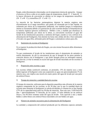 biogás, están directamente relacionadas con la temperatura interna de operación. Aunque
el proceso se lleva a cabo en un amplio rango de temperaturas, desde 15 C hasta 60 C,
la mayor eficiencia de conversión se obtiene en los rangos de temperatura mesofílico
(30 C a 40 C) y termofílico (55 C a 60 C)
La mayoría de las bacterias metanogénicas digieren la materia orgánica más
eficientemente en el rango mesofílico, que puede ser alcanzado por la fase líquida, no
solamente por efecto de la temperatura ambiental, sino también porque la temperatura
interna se incrementa debido a la generación de calor ocurrida durante la fermentación de
la materia orgánica (proceso exotérmico). Debido a esto, a medida que disminuye la
temperatura ambiental, por efecto de la altura, es conveniente recolectar el agua del
lavado de las instalaciones pecuarias y sanitarias del hogar, cuando se van a utilizar en la
alimentación del biodigestor, bien durante las horas más cálidas del día o bien realizando
el lavado con agua tibia, utilizando parte del biogás o calentadores solares para ello.
d) Suministro de excretas al biodigestor
Si se requiere la producción diaria de biogás, con esta misma frecuencia debe alimentarse
al biodigestor.
Ya que comúnmente el lavado de las instalaciones para el alojamiento de animales se
realiza diariamente, de allí la conveniencia de que el desagüe de los pisos permita la
conexión directa con el biodigestor y que dicho desagüe posea un interruptor manual,
para desviar y evitar la entrada en exceso del agua de lavado mezclada con las excretas al
biodigestor.
e) Proporción entre excretas y agua
Las excretas sólidas (estiércol) contienen, en promedio, 15% de materia seca y éstas
deben ingresar al biodigestor como una suspensión en agua con aproximadamente 3% de
materia seca, esto implica una mezcla de cuatro partes del agua de lavado por una parte
de estiércol fresco.
f) Tiempo de retención y cantidad diaria de excretas
El tiempo de retención, suficiente para la digestión anaeróbica más eficiente de la materia
orgánica componente de las excretas, es de 50 días; por lo que la cantidad diaria de
excretas para alimentar al biodigestor se calcula dividiendo el volumen de su fase líquida
(75% de su capacidad total) entre los 50 días de retención. Para este caso, 3.650 litros/50
días = aproximadamente 75 litros/día, de los cuales, 15 kilos deberán ser de estiércol
fresco y los 60 litros restantes serán del agua de lavado. Esto equivale a uno y medio
baldes o cubos llenos con estiércol fresco mezclados con seis baldes con agua.
g) Número de animales necesarios para la alimentación del biodigestor
La cantidad y composición del estiércol producido por las diferentes especies animales
 