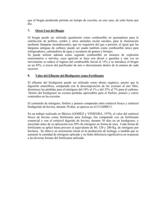 que el biogás producido permita un tiempo de cocción, en este caso, de ocho horas por
día.
7. Otros Usos del Biogás
El biogás puede ser utilizado igualmente como combustible en quemadores para la
calefacción de pollitos, cerdos y otros animales recién nacidos, para la iluminación
mediante lámparas incandescentes, que no requieren del gas a presión, al igual que las
lámparas antiguas de carburo; puede ser usado también como combustible único para
refrigeradores, calentadores de agua y secadores de granos y forrajes.
Se puede utilizar además como segundo combustible en motores de explosión
estacionarios o móviles, cuya ignición se hace con diesel o gasolina y una vez en
movimiento se reduce el ingreso del combustible inicial al 15% y se introduce el biogás
en un 85%, a través del purificador de aire o directamente dentro de la cámara de cada
inyector.
8. Valor del Efluente del Biodigestor como Fertilizante
El efluente del biodigestor puede ser utilizado como abono orgánico, puesto que la
digestión anaeróbica, comparada con la descomposición de las excretas al aire libre,
disminuye las pérdidas para el nitrógeno del 18% al 1% y del 33% al 7% para el carbono.
Dentro del biodigestor no existen pérdidas apreciables para el fósforo, potasio y calcio
contenidos en las excretas.
El contenido de nitrógeno, fósforo y potasio comparado entre estiércol fresco y estiércol
biodigerido de bovino, durante 30 días, se aprecia en el CUADRO 3.
En un trabajo realizado en México (GOMEZ y VINIEGRA, 1979), el valor del estiércol
fresco de bovino como fertilizante para lechuga, fue comparado con un fertilizante
comercial y con el estiércol digerido de bovino, durante 30 días en un biodigestor, y
mezclado antes de su aplicación con 50% de nitrógeno en forma de urea. Cada forma de
fertilizante se aplicó hasta proveer el equivalente de 80, 120 y 200 Kg. de nitrógeno por
hectárea. Se obtuvo un incremento lineal en la producción de lechuga, a medida que se
aumentó la cantidad de nitrógeno aplicado y no hubo diferencia significativa en respuesta
a las diversas formas del fertilizante utilizado.
 