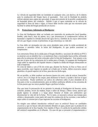 La válvula de seguridad debe ser instalada en cualquier sitio, con declive, de la tubería
para la conducción del biogás hacia el quemador. Esto con la finalidad de poderla
utilizar además para captar por gravedad, el agua proveniente de la posible condensación
de humedad dentro del conducto. Debido a que el agua contenida en la válvula de
seguridad se llena de lama o algas, el frasco debe lavarse cada que sea necesario para
facilitar la salida del biogás producido en exceso.
11. Protecciones Adicionales al Biodigestor
La fosa del biodigestor debe ser techada con materiales de producción local (guadua,
bambú, caña brava, hoja de palma, etc.), que disminuyen la condensación interna de
humedad e impiden la entrada directa del agua lluvia y también de los rayos ultravioleta
del sol, que llegan a tostar el polietileno, lo que disminuye su vida útil.
La fosa debe ser protegida con una cerca alrededor para evitar la caída accidental de
personas o animales sobre la bolsa del biodigestor, lo que podría ocasionar su
rompimiento.
Las estructuras firmes de la salida para el biogás (hembra y secciones de tubería en PVC)
se amarran con un alambre liso y se mantienen fijas y tensionadas hacia arriba, utilizando
para ello la estructura del techo colocado sobre la fosa del biodigestor. Este amarre evita
que por el peso de las estructuras de la salida para el biogás, la campana del biodigestor
caiga sobre la superficie del líquido interno e impida la salida del biogás almacenado en
todo el depósito.
En zona de ladera y con el fin de evitar que, durante las lluvias, la fosa se llene con el
agua escurrida, cuyo ingreso no puede ser evitado por el techo, deben excavarse zanjas
paralelas a la pared superior de la fosa, para desviar dicha agua.
De ser posible, se debe sembrar una barrera (pastos de corte, caña de azúcar, limoncillo,
vetiver, etc.) a lo largo de las zanjas, para disminuir la fuerza y ayudar a desviar el agua
de escorrentía. Puede sembrarse un cultivo de cobertura sobre el piso alrededor de la
fosa para evitar su enmalezamiento, pero no deben sembrarse árboles en las cercanías de
la fosa puesto que sus raíces pueden llegar a perforar la bolsa.
Hay que tener la precaución de no permitir la entrada al biodigestor de basuras, arena,
cemento, piedras, trozos de madera, hojas o tallos de forraje y fibras varias, puesto que
puede taparse la entrada y a largo plazo llenarse el fondo con sedimentos que
disminuirían la vida útil de la bolsa. Por lo tanto, es necesario colocar una trampa para
sólidos o desarenador, como parte del canal de conducción de las excretas y una malla o
anjeo sobre el extremo por el que ingresan las excretas al biodigestor.
En ningún caso deberá introducirse estiércol seco ni estiércol fresco en cantidades
excesivas y que no hayan sido previamente diluidos en agua, puesto que se producirá un
empastamiento de la fase líquida. Esto impide el flujo y la salida de las partículas sólidas
del estiércol suspendidas en el efluente. En caso de que se presente el empastamiento o
 
