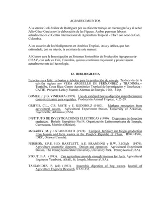 AGRADECIMIENTOS
A la señora Cielo Núñez de Rodríguez por su eficiente trabajo de mecanografía y al señor
Julio César García por la elaboración de las Figuras. Ambas personas laboran
actualmente en el Centro Internacional de Agricultura Tropical - CIAT con sede en Cali,
Colombia.
A los usuarios de los biodigestores en América Tropical, Asia y África, que han
estimulado, con su interés, la escritura de este manual.
Al Centro para la Investigación en Sistemas Sostenibles de Producción Agropecuaria-
CIPAV, con sede en Cali, Colombia, quienes continúan mejorando y promoviendo
actualmente esta útil tecnología.
12. BIBLIOGRAFIA
Especies para leña: arbustos y árboles para la producción de energía. Traducción de la
edición inglesa por VERA ARGUELLO DE FERNANDEZ y TRADINSA.--
Turrialba, Costa Rica: Centro Agronómico Tropical de Investigación y Enseñanza -
CATIE. Proyecto Leña y Fuentes Alternas de Energía, 1984. 344p.
GOMEZ, J. y G. VINIEGRA (1979). Uso de estiércol bovino digerido anaeróbicamente
como fertilizante para vegetales. Producción Animal Tropical, 4:25-29.
GRIFFIS, C.L., C.R. MOTE y E. KIENHOLZ (1980). Methane production from
agricultural wastes. Agricultural Experiment Station, University of Arkansas,
Fayetteville, Arkansas (USA).
INSTITUTO DE INVESTIGACIONES ELECTRICAS (1980). Digestores de desechos
orgánicos. Boletín Energético No.14, Organización Latinoamericana de Energía,
Cuernavaca, Morelos (México).
McGARRY, M. y J. STAINFORTH (1978). Compost, fertilizer and biogas production
from human and farm wastes in the People's Republic of China. IDRC-TS8e,
IDRC, Ottawa (Canada).
PERSSON, S.P.E, H.D. BARTLETT, A.E. BRANDING y R.W. REGAN (1979).
Agriculture anaerobic digesters. Design and operation. Agricultural Experiment
Station, The Pennsylvania State University, University Park. Pennsylvania (USA).
STOUT, B.A. (1983). Can agriculture provide enough biomass for fuels. Agricultural
Engineers Yearbook, ASAE, St. Joseph, Missouri (USA).
TAIGANIDES, P. (ed) (1963). Anaerobic digestion of hog wastes. Journal of
Agriculture Engineer Research, 8:327-333.
 