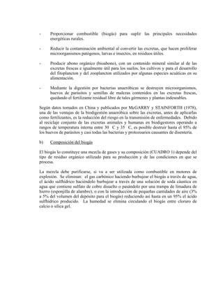 - Proporcionar combustible (biogás) para suplir las principales necesidades
energéticas rurales.
- Reducir la contaminación ambiental al convertir las excretas, que hacen proliferar
microorganismos patógenos, larvas e insectos, en residuos útiles.
- Producir abono orgánico (bioabono), con un contenido mineral similar al de las
excretas frescas e igualmente útil para los suelos, los cultivos y para el desarrollo
del fitoplancton y del zooplancton utilizados por algunas especies acuáticas en su
alimentación.
- Mediante la digestión por bacterias anaeróbicas se destruyen microorganismos,
huevos de parásitos y semillas de malezas contenidos en las excretas frescas,
quedando el fertilizante residual libre de tales gérmenes y plantas indeseables.
Según datos tomados en China y publicados por McGARRY y STAINFORTH (1978),
una de las ventajas de la biodigestión anaeróbica sobre las excretas, antes de aplicarlas
como fertilizantes, es la reducción del riesgo en la transmisión de enfermedades. Debido
al reciclaje conjunto de las excretas animales y humanas en biodigestores operando a
rangos de temperatura interna entre 30 C y 35 C, es posible destruir hasta el 95% de
los huevos de parásitos y casi todas las bacterias y protozoarios causantes de disentería.
b) Composición del biogás
El biogás lo constituye una mezcla de gases y su composición (CUADRO 1) depende del
tipo de residuo orgánico utilizado para su producción y de las condiciones en que se
procesa.
La mezcla debe purificarse, si va a ser utilizada como combustible en motores de
explosión. Se eliminan: el gas carbónico haciendo burbujear el biogás a través de agua,
el ácido sulfhídrico haciéndolo burbujear a través de una solución de soda cáustica en
agua que contiene sulfato de cobre disuelto o pasándolo por una trampa de limadura de
hierro (esponjilla de alambre), o con la introducción de pequeñas cantidades de aire (3%
a 5% del volumen del depósito para el biogás) reduciendo así hasta en un 95% el ácido
sulfhídrico producido. La humedad se elimina circulando el biogás entre cloruro de
calcio o sílica gel.
 