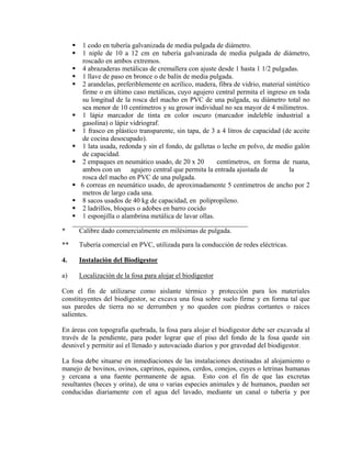 1 codo en tubería galvanizada de media pulgada de diámetro.
1 niple de 10 a 12 cm en tubería galvanizada de media pulgada de diámetro,
roscado en ambos extremos.
4 abrazaderas metálicas de cremallera con ajuste desde 1 hasta 1 1/2 pulgadas.
1 llave de paso en bronce o de balín de media pulgada.
2 arandelas, preferiblemente en acrílico, madera, fibra de vidrio, material sintético
firme o en último caso metálicas, cuyo agujero central permita el ingreso en toda
su longitud de la rosca del macho en PVC de una pulgada, su diámetro total no
sea menor de 10 centímetros y su grosor individual no sea mayor de 4 milímetros.
1 lápiz marcador de tinta en color oscuro (marcador indeleble industrial a
gasolina) o lápiz vidriograf.
1 frasco en plástico transparente, sin tapa, de 3 a 4 litros de capacidad (de aceite
de cocina desocupado).
1 lata usada, redonda y sin el fondo, de galletas o leche en polvo, de medio galón
de capacidad.
2 empaques en neumático usado, de 20 x 20 centímetros, en forma de ruana,
ambos con un agujero central que permita la entrada ajustada de la
rosca del macho en PVC de una pulgada.
6 correas en neumático usado, de aproximadamente 5 centímetros de ancho por 2
metros de largo cada una.
8 sacos usados de 40 kg de capacidad, en polipropileno.
2 ladrillos, bloques o adobes en barro cocido
1 esponjilla o alambrina metálica de lavar ollas.
___________________________________________________
* Calibre dado comercialmente en milésimas de pulgada.
** Tubería comercial en PVC, utilizada para la conducción de redes eléctricas.
4. Instalación del Biodigestor
a) Localización de la fosa para alojar el biodigestor
Con el fin de utilizarse como aislante térmico y protección para los materiales
constituyentes del biodigestor, se excava una fosa sobre suelo firme y en forma tal que
sus paredes de tierra no se derrumben y no queden con piedras cortantes o raíces
salientes.
En áreas con topografía quebrada, la fosa para alojar el biodigestor debe ser excavada al
través de la pendiente, para poder lograr que el piso del fondo de la fosa quede sin
desnivel y permitir así el llenado y autovaciado diarios y por gravedad del biodigestor.
La fosa debe situarse en inmediaciones de las instalaciones destinadas al alojamiento o
manejo de bovinos, ovinos, caprinos, equinos, cerdos, conejos, cuyes o letrinas humanas
y cercana a una fuente permanente de agua. Esto con el fin de que las excretas
resultantes (heces y orina), de una o varias especies animales y de humanos, puedan ser
conducidas diariamente con el agua del lavado, mediante un canal o tubería y por
 