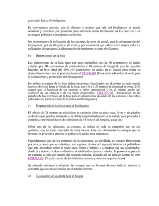 gravedad, hacia el biodigestor.
Es conveniente además, que el efluente o residuo que sale del biodigestor se pueda
conducir y distribuir por gravedad para utilizarlo como fertilizante en los cultivos o en
estanques poblados con especies acuícolas.
No se promueve la utilización de las excretas de aves de corral, para la alimentación del
biodigestor, por su alto precio de venta y por considerar que éstas tienen mayor valor en
utilización directa para la alimentación de rumiantes o como fertilizante.
b) Dimensiones de la fosa
Las dimensiones de la fosa, para este caso específico, son de 70 centímetros de ancho
exterior por 70 centímetros de profundidad y 10 metros de longitud, con las paredes
laterales en leve talud del 10% (64 centímetros de ancho en el fondo) para evitar su
derrumbamiento y con el piso sin desnivel FIGURA01 (Fosa escavada sobre el suelo para
el alojamiento y protección del Biodigestor)
En ambos extremos de la fosa deben excavarse, localizados en el centro de cada pared,
huecos oblicuos hasta el fondo de la fosa, con 1.0 a 1.25 metros de longitud externa (25%
mayor que la longitud de las canecas o tubos terminales) y en el mismo ancho del
diámetro de las canecas o de los tubos disponibles FIGURA 02 (Excavación en las
paredes de los extremos de la fosa para el alojamiento ajustado de las canecas o los tubos
colocados en cada extremo de la bolsa del Biodigestor)
c) Preparación de la bolsa para el biodigestor
El tubular de 28 metros en polietileno se extiende sobre un piso seco, firme y sin piedras
u objetos que puedan romperlo y se dobla longitudinalmente, a la mitad, para proceder a
cortarlo, convirtiéndolo en dos tubulares de 14 metros de longitud cada uno.
Sobre uno de los tubulares, ya cortado, se señala en toda su extensión uno de sus
quiebres, con un lápiz marcador de tinta oscura. Una vez eliminadas las arrugas que se
forman, se procede a enrollar o doblar a lo ancho esta estructura.
Seguidamente uno de los extremos de la estructura, ya enrollada, es tomado firmemente
por una persona que se introduce, sin zapatos, dentro del segundo tubular en polietileno
que está extendido sobre el suelo seco, firme y limpio, y a medida que un colaborador,
desde el exterior, va desenrollando o desdoblando el primer tubular, la persona se pasa de
un extremo al otro por dentro del segundo tubular, dejando así un tubular dentro del otro
FIGURA 03 (Visualización de los tubulares interno y externo en polietileno)
Se procede entonces a eliminar las arrugas que se forman durante todo el proceso y
constatar que no existe torsión en el tubular interno.
d) Colocación de la salida para el biogás
 