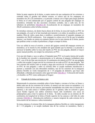 Sobre la parte superior de la bolsa, a cuatro metros de uno cualquiera de los extremos y
centrado sobre el quiebre del tubular externo, se coloca uno de los empaques en
neumático de 20 x 20 centímetros y se procede a marcar con el lápiz para luego perforar
la bolsa en el sitio demarcado por el agujero central de una pulgada del empaque en
neumático, retirando las dos secciones circulares cortadas, una a cada uno, de los
tubulares de polietileno FIGURA 04. (Localización de un empaque en neumático de
20x20 centímetros sobre la bolsa externa)
Se introduce entonces, de dentro hacia afuera de la bolsa, la rosca del macho en PVC de
una pulgada, a la cual se le han insertado previamente y en orden, la arandela en acrílico,
madera, fibra de vidrio, pasta dura o metálica y posteriormente el segundo empaque en
neumático de 20x20 centímetros. Este empaque se coloca con el fin de que la arandela
interna y sus bordes no entren en contacto directo con la cara interna de la bolsa, puesto
que podrían cortar u oxidar el polietileno y llegar a romper la bolsa.
Una vez salida la rosca al exterior, a través del agujero central del empaque externo en
neumático, se le inserta la otra arandela (de igual tamaño que la interna) y se procede a
enroscar la hembra sobre la rosca del macho en PVC de una pulgada, dándole el mayor
ajuste manual posible, sin romper las estructuras en PVC.
Con una tela limpia y seca se aplica el limpiador para PVC en la parte interna del acople
de la hembra (no roscado) y posteriormente se le adiciona el pegante (soldadura) para
PVC, con el fin de fijar una sección de 10 centímetros de tubería en PVC de una pulgada
y sobre ésta acoplar y pegar uno de los extremos de un codo en PVC de una pulgada. Del
otro extremo del mismo codo se acopla y pega otra sección de 10 centímetros de tubería
en PVC de una pulgada y sobre su extremo libre se acopla mediante introducción a
presión y sostenido con una abrazadera metálica, uno de los extremos de la manguera
plástica flexible en vinilo transparente de 1 1/4 pulgadas de diámetro, que haya sido
ablandada y dilatada previamente entre agua hirviente FIGURA 5 Colocación del macho
y la hembra en PVC como salida para el biogas)
e) Llenado de la bolsa con humo o aire
Manteniendo la estructura extendida sobre el piso limpio y cercano a la fosa, se frunce y
dobla cada uno de los extremos de la bolsa, se amarra con una correa en neumático y se
introduce a través de las canecas, previamente ensambladas una sobre otra (si fueran de 5
galones), o de cada caneca o estañón plástico de 15 galones, tubo en concreto o gress
cuyos bordes rugosos (en ambos extremos) hayan sido recubiertos con sacos en
polipropileno para evitar la ruptura de la bolsa. Se debe exceder en un mínimo de 50
centímetros de longitud de la bolsa el borde superior de las canecas o del tubo de cada
extremo FIGURA 6 (Introducción definitiva y amarre temporal de cada extremo de la
bolsa dentro de las canecas o tubos terminales)
Se toma entonces el extremo libre de la manguera plástica flexible en vinilo transparente
de 1 1/4 pulgadas y se acopla mediante una de las correas en neumático, fuerte y
 