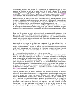 extensamente enrollada, a la sección de 50 centímetros de tubería galvanizada de media
pulgada de diámetro, la cual se introduce dentro de la mufla o escape de un tractor,
automóvil, motocicleta, motobomba, planta eléctrica o cualquier motor de explosión,
acoplándola y amarrándola al escape igualmente con otra correa en neumático
(Conexiones para el llenado de la bolsa con humo y posterior salida para el biogás)
FIGURA
07
El procedimiento de inflado se realiza con el motor encendido, durante el tiempo que sea
necesario, hasta llenar casi completamente la bolsa con el humo de la combustión del
motor, que permite por su color y olor fuerte, detectar posibles fugas por roturas de la
bolsa y proceder a sellarlas con parches, antes de alojarla dentro de la fosa.
Hay que tener precaución para que el humo y la tubería galvanizada calientes no derritan
la manguera o los implementos en PVC de la salida para el biogás, estructuras éstas que
deben refrigerarse continuamente con agua fría aplicada externamente durante el inflado.
En el caso de no poseer un motor de combustión, la bolsa puede ser levantada por varias
personas que al caminar rápido u orientarla en dirección al viento, y al mismo tiempo
abrir uno de sus extremos, permitirían su llenado parcial con aire, el cual sería suficiente
para lo que se persigue, que no es más que darle forma a la bolsa y eliminar las arrugas
antes de alojarla dentro de la fosa.
Completado el paso anterior, se identifica el extremo de la fosa más cercano a la
colocación posterior del quemador del fogón (cocina) con el fin de colocar la salida del
biogás hacia ese extremo. Se aloja así la bolsa, con el quiebre superior centrado, dentro
de la fosa, acomodando provisionalmente las canecas o los tubos terminales, en los
huecos oblicuos que fueron excavados sobre las paredes de los extremos de la fosa.
f) Colocación y funcionamiento de la válvula de seguridad
La válvula de seguridad está constituida por un frasco en plástico transparente, de tres
litros de capacidad, sobre cuya boca destapada se coloca la te en PVC de una pulgada.
En el extremo de la tee dirigido hacia adentro del frasco se introduce, sin pegarla, una
reducción en PVC de una a media pulgada, que a su vez acopla pegada una sección de
aproximadamente 25 centímetros de tubería en PVC de media pulgada, cuyo extremo
inferior debe penetrar entre tres a máximo cinco centímetros dentro del agua contenida en
el frasco. El nivel del agua se mantiene hasta la mitad del frasco, aún bajo la lluvia,
mediante huecos alineados en redondo y a la mitad de la altura de las paredes del frasco.
FIGURA 8 (Válvula de seguridad)
Ante un llenado excesivo de la bolsa con biogás, éste ingresa a través de la tee, vence la
tensión de la delgada lámina de agua y se expulsa a manera de burbujas, y posteriormente
sale como gas por una ventana previamente abierta o por la boca, en la parte alta del
frasco. Esta ventana es utilizada para el llenado de la válvula con agua, cuando baja su
nivel. Se impide así el rompimiento de la bolsa por el biogás producido en exceso o por
un bajo consumo ocasional y se permite el almacenamiento permanente de todo el biogás
producido, hasta alcanzar la capacidad del depósito (25% del volumen total del
biodigestor) Los dos extremos superiores de la te son los de entrada y salida
respectivamente del biogás proveniente del biodigestor hacia la válvula de seguridad y de
 