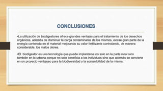 •La utilización de biodigestores ofrece grandes ventajas para el tratamiento de los desechos
orgánicos, además de disminuir la carga contaminante de los mismos, extrae gran parte de la
energía contenida en el material mejorando su valor fertilizante controlando, de manera
considerable, los malos olores.
•El biodigestor es una tecnología que puede implantarse no solo en la parte rural sino
también en la urbana porque no solo beneficia a los individuos sino que además se convierte
en un proyecto ventajoso para la biodiversidad y la sostenibilidad de la misma.
 