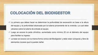  Lo primero que debes hacer es determinar la profundidad de excavación en base a la altura
del equipo y la profundidad alcanzada por la tubería proveniente de la vivienda. La cual debe
ubicarse sobre la tubería de entrada al equipo.
 Luego se excava la parte cilíndrica, aumentada como mínimo 20 cm al diámetro del equipo
para facilitar su ingreso.
 La base se excava con la misma forma cónica del Biodigestor y debe estar compacta y libre de
elementos rocosos que lo puedan dañar.
 