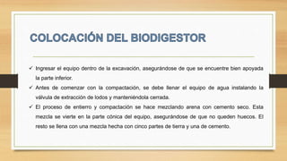  Ingresar el equipo dentro de la excavación, asegurándose de que se encuentre bien apoyada
la parte inferior.
 Antes de comenzar con la compactación, se debe llenar el equipo de agua instalando la
válvula de extracción de lodos y manteniéndola cerrada.
 El proceso de entierro y compactación se hace mezclando arena con cemento seco. Esta
mezcla se vierte en la parte cónica del equipo, asegurándose de que no queden huecos. El
resto se llena con una mezcla hecha con cinco partes de tierra y una de cemento.
 