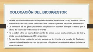  Se debe excavar el volumen requerido para la cámara de extracción de lodos y realizarse con una
mampostería tradicional, anillos premoldeados de cemento o plásticos disponibles en el mercado.
 La eliminación de los gases provenientes del proceso de digestión biológica se realiza por la
tubería del sistema de ventilación de la vivienda.
 No se deben retirar las esferas Biolam dentro del tanque ya que son las encargadas de filtrar y
brindar soporte biológico para el filtro anaeróbico.
 Su uso debe iniciar instalando un tubo sanitario de la vivienda a la entrada del Biodigestor,
conectando la salida del agua a las del campo de infiltración y manteniendo la válvula de lodos de
extracción cerrada.
 