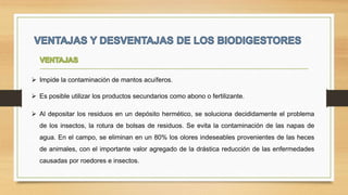  Impide la contaminación de mantos acuíferos.
 Al depositar los residuos en un depósito hermético, se soluciona decididamente el problema
de los insectos, la rotura de bolsas de residuos. Se evita la contaminación de las napas de
agua. En el campo, se eliminan en un 80% los olores indeseables provenientes de las heces
de animales, con el importante valor agregado de la drástica reducción de las enfermedades
causadas por roedores e insectos.
 Es posible utilizar los productos secundarios como abono o fertilizante.
 