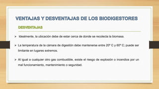  Idealmente, la ubicación debe de estar cerca de donde se recolecta la biomasa.
 La temperatura de la cámara de digestión debe mantenerse entre 20º C y 60º C; puede ser
limitante en lugares extremos.
 Al igual a cualquier otro gas combustible, existe el riesgo de explosión o incendios por un
mal funcionamiento, mantenimiento o seguridad.
 