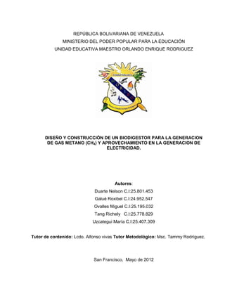 REPÚBLICA BOLIVARIANA DE VENEZUELA
MINISTERIO DEL PODER POPULAR PARA LA EDUCACIÓN
UNIDAD EDUCATIVA MAESTRO ORLANDO ENRIQUE RODRIGUEZ
DISEÑO Y CONSTRUCCIÓN DE UN BIODIGESTOR PARA LA GENERACION
DE GAS METANO (CH4) Y APROVECHAMIENTO EN LA GENERACION DE
ELECTRICIDAD.
Autores:
Duarte Nelson C.I:25.801.453
Galué Roxibel C.I:24.952.547
Ovalles Miguel C.I:25.195.032
Tang Richely C.I:25.778.829
Uzcategui María C.I:25.407.309
Tutor de contenido: Lcdo. Alfonso vivas Tutor Metodológico: Msc. Tammy Rodríguez.
San Francisco, Mayo de 2012
 