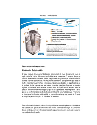 Figura 3. Componentes
Descripción de los procesos:
Biodigestor Autolimpiable
El agua residual al ingresar al biodigestor autolimpiable lo hace directamente hacia la
parte central e inferior del equipo por la tubería de ingreso de 4”, es aquí donde se
produce la sedimentación de los sólidos; luego de ello el agua residual asciende hasta la
cámara siguiente conformada por una probeta constituida principalmente por aros de
“pet” y material granular, lo hace a través de unos orificios ubicados en la parte lateral de
la probeta de tal manera que las grasas y demás materiales flotantes no pueden
ingresar, continuando estos su libre ascenso hacia la superficie libre; en esta zona se
produce el tratamiento microbiológico ya que en la superficie del material plástico y de la
gravas se conforman colonias de bacterias constituyendo así una biopelícula. Finalmente
el efluente del biodigestor autolimpiable es conducido mediante una tubería de 2” hacia
el campo de percolación para su infiltración en el terreno.
Esta unidad de tratamiento cuenta con dispositivos de muestreo y evacuación de lodos,
los cuales fluyen gracias a la hidráulica del diseño; los lodos descargan en un registro
desde donde pueden ser retirados antes de la siguiente extracción, pudiendo mezclarse
con cualquier tipo de suelo.
 