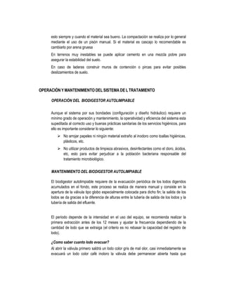 esto siempre y cuando el material sea bueno. La compactación se realiza por lo general
mediante el uso de un pisón manual. Si el material es cascajo lo recomendable es
cambiarlo por arena gruesa
En terrenos muy inestables se puede aplicar cemento en una mezcla pobre para
asegurar la estabilidad del suelo.
En caso de laderas construir muros de contención o pircas para evitar posibles
deslizamientos de suelo.
OPERACIÓNY MANTENIMIENTO DELSISTEMA DE L TRATAMIENTO
OPERACIÓN DEL BIODIGESTOR AUTOLIMPIABLE
Aunque el sistema por sus bondades (configuración y diseño hidráulico) requiere un
mínimo grado de operación y mantenimiento, la operatividad y eficiencia del sistema esta
supeditada al correcto uso y buenas prácticas sanitarias de los servicios higiénicos, para
ello es importante considerar lo siguiente:
No arrojar papeles ni ningún material extraño al inodoro como toallas higiénicas,
plásticos, etc.
No utilizar productos de limpieza abrasivos, desinfectantes como el cloro, ácidos,
etc, esto para evitar perjudicar a la población bacteriana responsable del
tratamiento microbiológico.
MANTENIMIENTO DEL BIODIGESTOR AUTOLIMPIABLE
El biodigestor autolimpiable requiere de la evacuación periódica de los lodos digeridos
acumulados en el fondo, este proceso se realiza de manera manual y consiste en la
apertura de la válvula tipo globo especialmente colocada para dicho fin; la salida de los
lodos se da gracias a la diferencia de alturas entre la tubería de salida de los lodos y la
tubería de salida del efluente.
El periodo depende de la intensidad en el uso del equipo, se recomienda realizar la
primera extracción antes de los 12 meses y ajustar la frecuencia dependiendo de la
cantidad de lodo que se extraiga (el criterio es no rebasar la capacidad del registro de
lodo).
¿Como saber cuanto lodo evacuar?
Al abrir la válvula primero saldrá un lodo color gris de mal olor, casi inmediatamente se
evacuará un lodo color café inoloro la válvula debe permanecer abierta hasta que
 