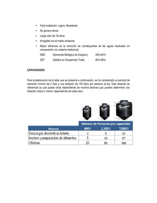 • Fácil instalación. Ligero. Resistente.
• No genera olores.
• Larga vida útil: 35 años.
• Amigable con el medio ambiente.
• Mayor eficiencia en la remoción de constituyentes de las aguas residuales en
comparación con sistema tradicional.
DBO (Demanda Biológica de Oxigeno) 40%-60%
SST (Sólidos en Suspensión Total) 60%-80%
CAPACIDADES
Para la elaboración de la tabla que se presenta a continuación, se ha considerado un período de
retención mínimo de 2 días y una dotación de 150 litros por persona al día. Esta dotación es
referencial ya que puede variar dependiendo de muchos factores que pueden determinar una
dotación mayor o menor, dependiendo de cada caso.
 