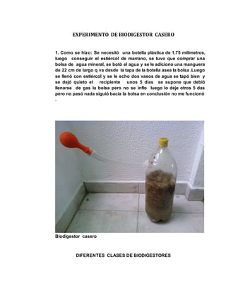 EXPERIMENTO DE BIODIGESTOR CASERO 
1. Como se hizo: Se necesitó una botella plástica de 1.75 milímetros, 
luego conseguir el estiércol de marrano, se tuvo que comprar una 
bolsa de agua mineral, se botó el agua y se le adiciono una manguera 
de 22 cm de largo q va desde la tapa de la botella asea la bolsa .Luego 
se llenó con estiércol y se le echo dos vasos de agua se tapó bien y 
se dejó quieto el recipiente unos 5 días se supone que debió 
llenarse de gas la bolsa pero no se inflo luego lo deje otros 5 das 
pero no pasó nada siguió bacía la bolsa en conclusión no me funcionó 
. 
Biodigestor casero 
DIFERENTES CLASES DE BIODIGESTORES 
 