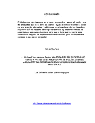 CONCLUSIONES 
El biodigestor nos favorece en la parte económica ayuda al medio nos 
da productos que nos sirve de abonos ayuda a eliminar los malos olores 
es una energía alternativa. La biomasa es el resultado de los desechos 
orgánicos que no necesita el cuerpo del ser vivo ay diferentes clases de 
anaeróbicos que no son lo mismo pero que si tiene que ver con la poca 
ausencia de oxígeno. El experimento no me funciono pero fue interesante 
conocer lo que es un bioigestor. 
BIBLIOGRAFIAS 
 DLópezPérez, Antonio Carlos. VALORIZACIÓN DEL ESTIÉRCOL DE 
CERDO A TRAVÉS DE LA PRODUCCIÓN DE BIOGÁS». Colombia: 
ASOCIACIÓN COLOMBIANA DE PORCICULTORES-FONDO NACIONAL 
DELA CULRA. 
Luz Guerrero: quien publico la página 
http://www.biogestorescolombia.jimdo.com 
 