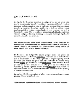 ¿QUE ES UN BIODISGESTOR? 
Un digestor de desechos orgánicos o biodigestor es, en su forma más 
simple, un contenedor cerrado, hermético e impermeable (llamado reactor), 
dentro del cual se deposita el material orgánico a fermentar (excrementos de 
animales y humanos, desechos vegetales-no se incluyen cítricos ya que 
acidifican-, etcétera) en determinada dilución de agua para que a través de la 
fermentación anaerobia se produzca gas metano y fertilizantes orgánicos 
ricos en nitrógeno, fósforo y potasio, y además, se disminuya el potencial 
contaminante de los excrementos. 
Este sistema también puede incluir una cámara de carga y nivelación del 
agua residual antes del reactor, un dispositivo para captar y almacenar el 
biogás y cámaras de hidrogenación y pos tratamiento (filtro y piedras, de 
algas, secado, entre otros) a la salida del reactor 
El fenómeno de indigestible ocurre porque existe un grupo de 
microorganismos bacterianos anaeróbicos presentes en el material fecal 
que, al actuar sobre los desechos orgánicos de origen vegetal y animal, 
producen una mezcla de gases con alto contenido de metano (CH4) 
llamada biogás, que es utilizado como combustible. Como resultado de este 
proceso se generan residuos con un alto grado de concentración de 
nutrientes y materia orgánica (ideales como fertilizante s) que pueden ser 
aplicados frescos, pues el tratamiento anaerobio elimina los malos olores y 
la proliferación de moscas 
Lo cual en definición se produce la valiosa y necesaria energía para reducir 
gastos y obtener varias funciones. 
Otros nombres: Digestor anaeróbico, reactor anaeróbico, reactor biológico. 
 