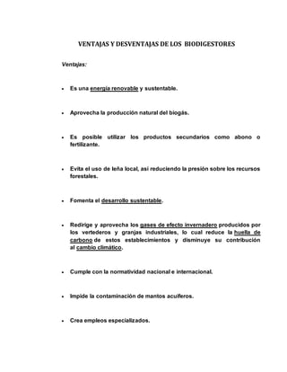 VENTAJAS Y DESVENTAJAS DE LOS BIODIGESTORES 
Ventajas: 
 Es una energía renovable y sustentable. 
 Aprovecha la producción natural del biogás. 
 Es posible utilizar los productos secundarios como abono o 
fertilizante. 
 Evita el uso de leña local, así reduciendo la presión sobre los recursos 
forestales. 
 Fomenta el desarrollo sustentable. 
 Redirige y aprovecha los gases de efecto invernadero producidos por 
los vertederos y granjas industriales, lo cual reduce la huella de 
carbono de estos establecimientos y disminuye su contribución 
al cambio climático. 
 Cumple con la normatividad nacional e internacional. 
 Impide la contaminación de mantos acuíferos. 
 Crea empleos especializados. 
 