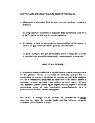 DESVENTAJAS, RIESGOS Y CONSIDERAIONES ESPECIALES: 
 Idealmente, la ubicación debe de estar cerca de donde se recolecta la 
biomasa. 
 La temperatura de la cámara de digestión debe mantenerse entre 20º C 
y 60º C; puede ser limitante en lugares extremos. 
 El biogás contiene un subproducto llamado sulfato de hidrógeno, el 
cual es un gas corrosivo y toxico para los seres humanos. 
 Al igual a cualquier otro gas combustible, existe el riesgo de explosión 
o incendios por un mal funcionamiento, mantenimiento o seguridad. 
¿QUE ES LA BIOMASA? 
El término biomasa es referente a toda la materia orgánica que proviene 
de las plantas, árboles y desechos de animales que pueden ser 
convertidos en energía. Las fuentes de biomasa incluyen leña; residuos 
de café o macadamia; productos de aserradero como ramas, aserrín o 
cortezas; residuos agrícolas como estiércol de vaca, puerco, borrego, 
etc.; desechos urbanos como aguas negras y basura orgánica; y cultivos 
energéticos como el maíz, sembrados específicamente para la 
producción de biomasa para uso energético. 
HISTORIA: La energía de la biomasa es considerada la energía 
renovable más vieja del mundo desde que los primeros humanos 
existieron y descubrieron el fuego. 
 