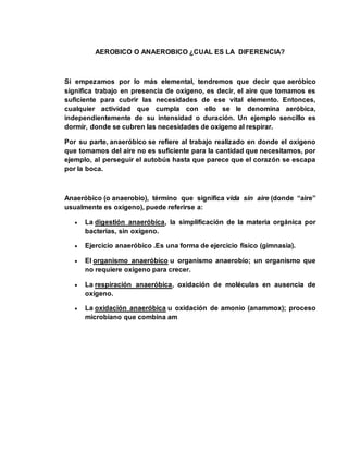 AEROBICO O ANAEROBICO ¿CUAL ES LA DIFERENCIA? 
Si empezamos por lo más elemental, tendremos que decir que aeróbico 
significa trabajo en presencia de oxígeno, es decir, el aire que tomamos es 
suficiente para cubrir las necesidades de ese vital elemento. Entonces, 
cualquier actividad que cumpla con ello se le denomina aeróbica, 
independientemente de su intensidad o duración. Un ejemplo sencillo es 
dormir, donde se cubren las necesidades de oxígeno al respirar. 
Por su parte, anaeróbico se refiere al trabajo realizado en donde el oxígeno 
que tomamos del aire no es suficiente para la cantidad que necesitamos, por 
ejemplo, al perseguir el autobús hasta que parece que el corazón se escapa 
por la boca. 
Anaeróbico (o anaerobio), término que significa vida sin aire (donde “aire” 
usualmente es oxígeno), puede referirse a: 
 La digestión anaeróbica, la simplificación de la materia orgánica por 
bacterias, sin oxígeno. 
 Ejercicio anaeróbico .Es una forma de ejercicio físico (gimnasia). 
 El organismo anaeróbico u organismo anaerobio; un organismo que 
no requiere oxígeno para crecer. 
 La respiración anaeróbica, oxidación de moléculas en ausencia de 
oxígeno. 
 La oxidación anaeróbica u oxidación de amonio (anammox); proceso 
microbiano que combina am 
 
