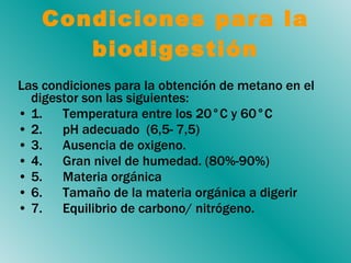 Las condiciones para la obtención de metano en el digestor son las siguientes:  1.      Temperatura entre los 20°C y 60°C  2.      pH adecuado  (6,5- 7,5) 3.      Ausencia de  oxigeno .  4.      Gran nivel de humedad. (80%-90%) 5.       Materia  orgánica  6.  Tamaño de la materia orgánica a digerir 7.      Equilibrio de carbono/ nitrógeno.  Condiciones para la biodigestión 