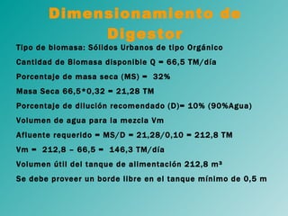 Dimensionamiento de Digestor Tipo de biomasa: Sólidos Urbanos de tipo Orgánico Cantidad de Biomasa disponible Q = 66,5 TM/día Porcentaje de masa seca (MS) =  32% Masa Seca 66,5*0,32 = 21,28 TM Porcentaje de dilución recomendado (D)= 10% (90%Agua) Volumen de agua para la mezcla Vm Afluente requerido = MS/D = 21,28/0,10 = 212,8 TM Vm =  212,8 – 66,5 =  146,3 TM/día Volumen útil del tanque de alimentación 212,8 m³ Se debe proveer un borde libre en el tanque mínimo de 0,5 m 