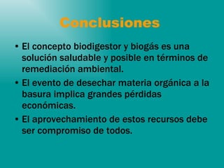 Conclusiones  El concepto biodigestor y biogás es una solución saludable y posible en términos de remediación ambiental. El evento de desechar materia orgánica a la basura implica grandes pérdidas económicas. El aprovechamiento de estos recursos debe ser compromiso de todos.  