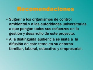 Recomendaciones  Sugerir a los organismos de control ambiental y a las autoridades universitarias a que pongan todos sus esfuerzos en la gestión y desarrollo de este proyecto. A la distinguida audiencia se insta a  la difusión de este tema en su entorno familiar, laboral, educativo y empresarial. 