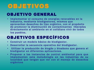 OBJETIVO GENERAL Implementar el consumo de energías renovables en la industria, mediante biodigestores, mismos que aprovechan desechos de tipo orgánico, con el propósito de promover la disminución de contaminantes  liberados directamente al ambiente en el cotidiano vivir de todos los pueblos . OBJETIVOS ESPECÍFICOS Construir un modelo básico de biodigestor. Desarrollar la secuencia operativa del biodigestor. Utilizar la producción de biogás y bioabono que genera el biodigestor en diferentes aplicaciones. Proponer a las instancias de control ambiental para que implementen esta metodología en las industrias de su localidad que tengan que ver con el manejo de desechos orgánicos OBJETIVOS 