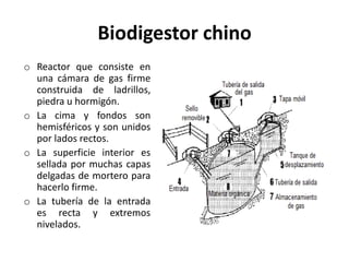 Biodigestor chino
o Reactor que consiste en
una cámara de gas firme
construida de ladrillos,
piedra u hormigón.
o La cima y fondos son
hemisféricos y son unidos
por lados rectos.
o La superficie interior es
sellada por muchas capas
delgadas de mortero para
hacerlo firme.
o La tubería de la entrada
es recta y extremos
nivelados.
 