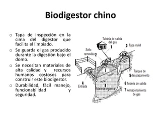 Biodigestor chino
o Tapa de inspección en la
cima del digestor que
facilita el limpiado.
o Se guarda el gas producido
durante la digestión bajo el
domo.
o Se necesitan materiales de
alta calidad y recursos
humanos costosos para
construir este biodigestor.
o Durabilidad, fácil manejo,
funcionabilidad y
seguridad.
 