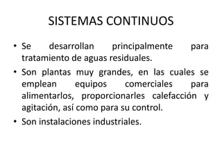 SISTEMAS CONTINUOS
• Se desarrollan principalmente para
tratamiento de aguas residuales.
• Son plantas muy grandes, en las cuales se
emplean equipos comerciales para
alimentarlos, proporcionarles calefacción y
agitación, así como para su control.
• Son instalaciones industriales.
 