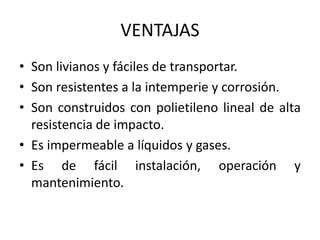 VENTAJAS
• Son livianos y fáciles de transportar.
• Son resistentes a la intemperie y corrosión.
• Son construidos con polietileno lineal de alta
resistencia de impacto.
• Es impermeable a líquidos y gases.
• Es de fácil instalación, operación y
mantenimiento.
 