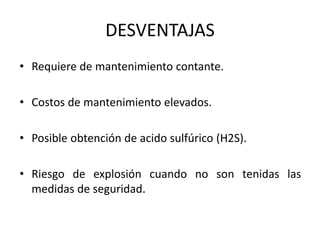 DESVENTAJAS
• Requiere de mantenimiento contante.
• Costos de mantenimiento elevados.
• Posible obtención de acido sulfúrico (H2S).
• Riesgo de explosión cuando no son tenidas las
medidas de seguridad.
 