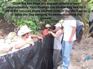 Once the two bags are aligned, extend a rope
(approximately 15m) through the double bag and tie it
off at the secured posts on both ends of the ditch so as
to leave the bag hanging, however, touching the
ground.
 
